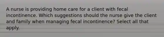 A nurse is providing home care for a client with fecal incontinence. Which suggestions should the nurse give the client and family when managing fecal incontinence? Select all that apply.