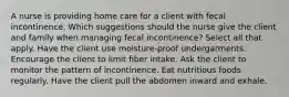 A nurse is providing home care for a client with fecal incontinence. Which suggestions should the nurse give the client and family when managing fecal incontinence? Select all that apply. Have the client use moisture-proof undergarments. Encourage the client to limit fiber intake. Ask the client to monitor the pattern of incontinence. Eat nutritious foods regularly. Have the client pull the abdomen inward and exhale.