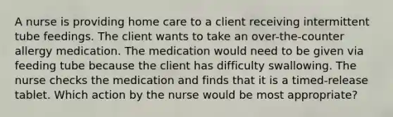 A nurse is providing home care to a client receiving intermittent tube feedings. The client wants to take an over-the-counter allergy medication. The medication would need to be given via feeding tube because the client has difficulty swallowing. The nurse checks the medication and finds that it is a timed-release tablet. Which action by the nurse would be most appropriate?