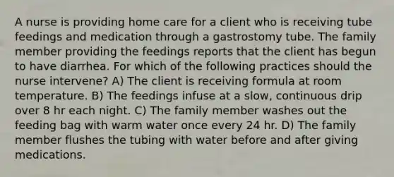 A nurse is providing home care for a client who is receiving tube feedings and medication through a gastrostomy tube. The family member providing the feedings reports that the client has begun to have diarrhea. For which of the following practices should the nurse intervene? A) The client is receiving formula at room temperature. B) The feedings infuse at a slow, continuous drip over 8 hr each night. C) The family member washes out the feeding bag with warm water once every 24 hr. D) The family member flushes the tubing with water before and after giving medications.