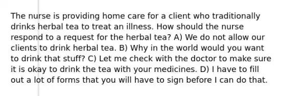 The nurse is providing home care for a client who traditionally drinks herbal tea to treat an illness. How should the nurse respond to a request for the herbal tea? A) We do not allow our clients to drink herbal tea. B) Why in the world would you want to drink that stuff? C) Let me check with the doctor to make sure it is okay to drink the tea with your medicines. D) I have to fill out a lot of forms that you will have to sign before I can do that.