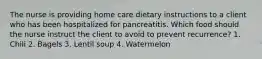 The nurse is providing home care dietary instructions to a client who has been hospitalized for pancreatitis. Which food should the nurse instruct the client to avoid to prevent recurrence? 1. Chili 2. Bagels 3. Lentil soup 4. Watermelon