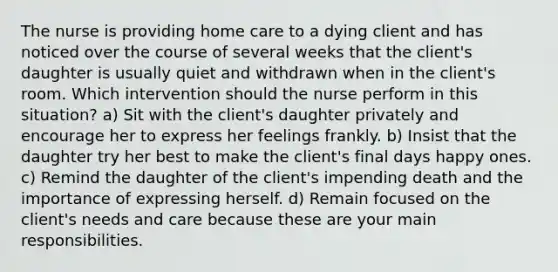 The nurse is providing home care to a dying client and has noticed over the course of several weeks that the client's daughter is usually quiet and withdrawn when in the client's room. Which intervention should the nurse perform in this situation? a) Sit with the client's daughter privately and encourage her to express her feelings frankly. b) Insist that the daughter try her best to make the client's final days happy ones. c) Remind the daughter of the client's impending death and the importance of expressing herself. d) Remain focused on the client's needs and care because these are your main responsibilities.