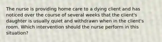 The nurse is providing home care to a dying client and has noticed over the course of several weeks that the client's daughter is usually quiet and withdrawn when in the client's room. Which intervention should the nurse perform in this situation?