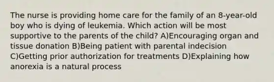 The nurse is providing home care for the family of an 8-year-old boy who is dying of leukemia. Which action will be most supportive to the parents of the child? A)Encouraging organ and tissue donation B)Being patient with parental indecision C)Getting prior authorization for treatments D)Explaining how anorexia is a natural process