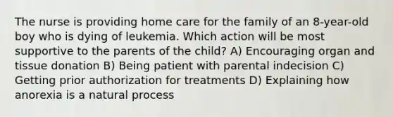 The nurse is providing home care for the family of an 8-year-old boy who is dying of leukemia. Which action will be most supportive to the parents of the child? A) Encouraging organ and tissue donation B) Being patient with parental indecision C) Getting prior authorization for treatments D) Explaining how anorexia is a natural process