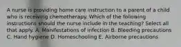 A nurse is providing home care instruction to a parent of a child who is receiving chemotherapy. Which of the following instructions should the nurse include in the teaching? Select all that apply. A. Manifestations of infection B. Bleeding precautions C. Hand hygiene D. Homeschooling E. Airborne precautions