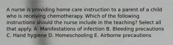 A nurse is providing home care instruction to a parent of a child who is receiving chemotherapy. Which of the following instructions should the nurse include in the teaching? Select all that apply. A. Manifestations of infection B. Bleeding precautions C. Hand hygiene D. Homeschooling E. Airborne precautions