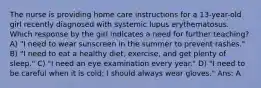 The nurse is providing home care instructions for a 13-year-old girl recently diagnosed with systemic lupus erythematosus. Which response by the girl indicates a need for further teaching? A) "I need to wear sunscreen in the summer to prevent rashes." B) "I need to eat a healthy diet, exercise, and get plenty of sleep." C) "I need an eye examination every year." D) "I need to be careful when it is cold; I should always wear gloves." Ans: A