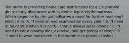 The nurse is providing home care instructions for a 13-year-old girl recently diagnosed with systemic lupus erythematosus. Which response by the girl indicates a need for further teaching? Select one: A. "I need an eye examination every year." B. "I need to be careful when it is cold; I should always wear gloves." C. "I need to eat a healthy diet, exercise, and get plenty of sleep." D. "I need to wear sunscreen in the summer to prevent rashes."