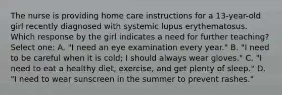 The nurse is providing home care instructions for a 13-year-old girl recently diagnosed with systemic lupus erythematosus. Which response by the girl indicates a need for further teaching? Select one: A. "I need an eye examination every year." B. "I need to be careful when it is cold; I should always wear gloves." C. "I need to eat a healthy diet, exercise, and get plenty of sleep." D. "I need to wear sunscreen in the summer to prevent rashes."