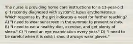 The nurse is providing home care instructions for a 13-year-old girl recently diagnosed with systemic lupus erythematosus. Which response by the girl indicates a need for further teaching? A) "I need to wear sunscreen in the summer to prevent rashes. B) "I need to eat a healthy diet, exercise, and get plenty of sleep." C) "I need an eye examination every year." D) "I need to be careful when it is cold; I should always wear gloves."