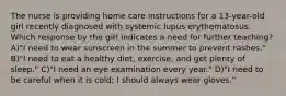 The nurse is providing home care instructions for a 13-year-old girl recently diagnosed with systemic lupus erythematosus. Which response by the girl indicates a need for further teaching? A)"I need to wear sunscreen in the summer to prevent rashes." B)"I need to eat a healthy diet, exercise, and get plenty of sleep." C)"I need an eye examination every year." D)"I need to be careful when it is cold; I should always wear gloves."