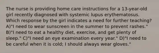 The nurse is providing home care instructions for a 13-year-old girl recently diagnosed with systemic lupus erythematosus. Which response by the girl indicates a need for further teaching? A)"I need to wear sunscreen in the summer to prevent rashes." B)"I need to eat a healthy diet, exercise, and get plenty of sleep." C)"I need an eye examination every year." D)"I need to be careful when it is cold; I should always wear gloves."