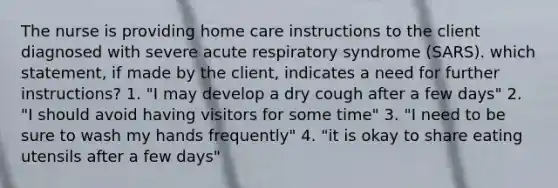 The nurse is providing home care instructions to the client diagnosed with severe acute respiratory syndrome (SARS). which statement, if made by the client, indicates a need for further instructions? 1. "I may develop a dry cough after a few days" 2. "I should avoid having visitors for some time" 3. "I need to be sure to wash my hands frequently" 4. "it is okay to share eating utensils after a few days"