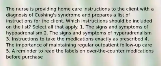 The nurse is providing home care instructions to the client with a diagnosis of Cushing's syndrome and prepares a list of instructions for the client. Which instructions should be included on the list? Select all that apply. 1. The signs and symptoms of hypoadrenalism 2. The signs and symptoms of hyperadrenalism 3. Instructions to take the medications exactly as prescribed 4. The importance of maintaining regular outpatient follow-up care 5. A reminder to read the labels on over-the-counter medications before purchase