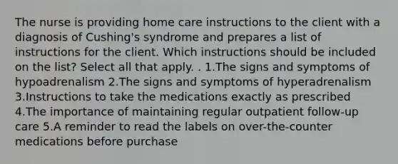 The nurse is providing home care instructions to the client with a diagnosis of Cushing's syndrome and prepares a list of instructions for the client. Which instructions should be included on the list? Select all that apply. . 1.The signs and symptoms of hypoadrenalism 2.The signs and symptoms of hyperadrenalism 3.Instructions to take the medications exactly as prescribed 4.The importance of maintaining regular outpatient follow-up care 5.A reminder to read the labels on over-the-counter medications before purchase