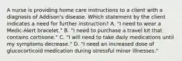 A nurse is providing home care instructions to a client with a diagnosis of Addison's disease. Which statement by the client indicates a need for further instruction? A. "I need to wear a Medic-Alert bracelet." B. "I need to purchase a travel kit that contains cortisone." C. "I will need to take daily medications until my symptoms decrease." D. "I need an increased dose of glucocorticoid medication during stressful minor illnesses."