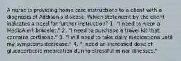 A nurse is providing home care instructions to a client with a diagnosis of Addison's disease. Which statement by the client indicates a need for further instruction? 1. "I need to wear a MedicAlert bracelet." 2. "I need to purchase a travel kit that contains cortisone." 3. "I will need to take daily medications until my symptoms decrease." 4. "I need an increased dose of glucocorticoid medication during stressful minor illnesses."