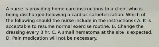 A nurse is providing home care instructions to a client who is being discharged following a cardiac catheterization. Which of the following should the nurse include in the instructions? A. It is acceptable to resume normal exercise routine. B. Change the dressing every 8 hr. C. A small hematoma at the site is expected. D. Pain medication will not be necessary.