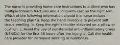 The nurse is providing home care instructions to a client who has multiple forearm fractures and a long-arm cast on the right arm. Which of the following information should the nurse include in the teaching plan? a. Keep the hand immobile to prevent soft tissue swelling. b. Keep the right shoulder elevated on a pillow or cushion. c. Avoid the use of nonsteroidal anti-inflammatory drugs (NSAIDs) for the first 48 hours after the injury. d. Call the health care provider for increased swelling or numbness.