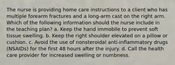 The nurse is providing home care instructions to a client who has multiple forearm fractures and a long-arm cast on the right arm. Which of the following information should the nurse include in the teaching plan? a. Keep the hand immobile to prevent soft tissue swelling. b. Keep the right shoulder elevated on a pillow or cushion. c. Avoid the use of nonsteroidal anti-inflammatory drugs (NSAIDs) for the first 48 hours after the injury. d. Call the health care provider for increased swelling or numbness.