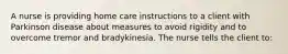 A nurse is providing home care instructions to a client with Parkinson disease about measures to avoid rigidity and to overcome tremor and bradykinesia. The nurse tells the client to: