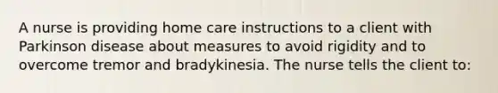 A nurse is providing home care instructions to a client with Parkinson disease about measures to avoid rigidity and to overcome tremor and bradykinesia. The nurse tells the client to: