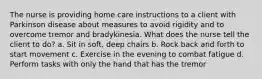 The nurse is providing home care instructions to a client with Parkinson disease about measures to avoid rigidity and to overcome tremor and bradykinesia. What does the nurse tell the client to do? a. Sit in soft, deep chairs b. Rock back and forth to start movement c. Exercise in the evening to combat fatigue d. Perform tasks with only the hand that has the tremor