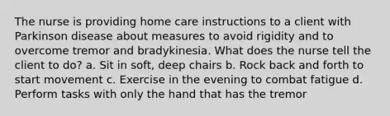 The nurse is providing home care instructions to a client with Parkinson disease about measures to avoid rigidity and to overcome tremor and bradykinesia. What does the nurse tell the client to do? a. Sit in soft, deep chairs b. Rock back and forth to start movement c. Exercise in the evening to combat fatigue d. Perform tasks with only the hand that has the tremor