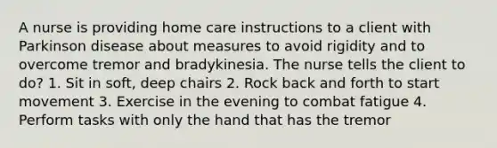 A nurse is providing home care instructions to a client with Parkinson disease about measures to avoid rigidity and to overcome tremor and bradykinesia. The nurse tells the client to do? 1. Sit in soft, deep chairs 2. Rock back and forth to start movement 3. Exercise in the evening to combat fatigue 4. Perform tasks with only the hand that has the tremor