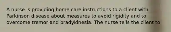 A nurse is providing home care instructions to a client with Parkinson disease about measures to avoid rigidity and to overcome tremor and bradykinesia. The nurse tells the client to