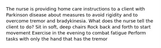 The nurse is providing home care instructions to a client with Parkinson disease about measures to avoid rigidity and to overcome tremor and bradykinesia. What does the nurse tell the client to do? Sit in soft, deep chairs Rock back and forth to start movement Exercise in the evening to combat fatigue Perform tasks with only the hand that has the tremor