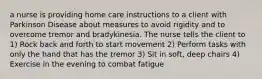 a nurse is providing home care instructions to a client with Parkinson Disease about measures to avoid rigidity and to overcome tremor and bradykinesia. The nurse tells the client to 1) Rock back and forth to start movement 2) Perform tasks with only the hand that has the tremor 3) Sit in soft, deep chairs 4) Exercise in the evening to combat fatigue