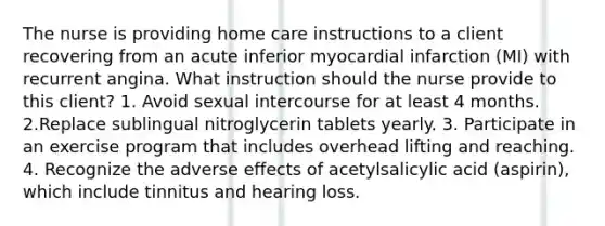 The nurse is providing home care instructions to a client recovering from an acute inferior myocardial infarction (MI) with recurrent angina. What instruction should the nurse provide to this client? 1. Avoid sexual intercourse for at least 4 months. 2.Replace sublingual nitroglycerin tablets yearly. 3. Participate in an exercise program that includes overhead lifting and reaching. 4. Recognize the adverse effects of acetylsalicylic acid (aspirin), which include tinnitus and hearing loss.