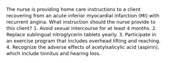 The nurse is providing home care instructions to a client recovering from an acute inferior myocardial infarction (MI) with recurrent angina. What instruction should the nurse provide to this client? 1. Avoid sexual intercourse for at least 4 months. 2. Replace sublingual nitroglycerin tablets yearly. 3. Participate in an exercise program that includes overhead lifting and reaching. 4. Recognize the adverse effects of acetylsalicylic acid (aspirin), which include tinnitus and hearing loss.