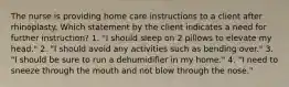 The nurse is providing home care instructions to a client after rhinoplasty. Which statement by the client indicates a need for further instruction? 1. "I should sleep on 2 pillows to elevate my head." 2. "I should avoid any activities such as bending over." 3. "I should be sure to run a dehumidifier in my home." 4. "I need to sneeze through the mouth and not blow through the nose."