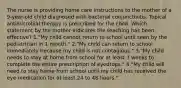 The nurse is providing home care instructions to the mother of a 9-year-old child diagnosed with bacterial conjunctivitis. Topical antimicrobial therapy is prescribed for the child. Which statement by the mother indicates the teaching has been effective? 1."My child cannot return to school until seen by the pediatrician in 1 month." 2."My child can return to school immediately because my child is not contagious." 3."My child needs to stay at home from school for at least 3 weeks to complete the entire prescription of eyedrops." 4."My child will need to stay home from school until my child has received the eye medication for at least 24 to 48 hours."