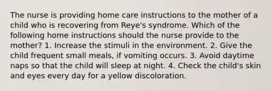 The nurse is providing home care instructions to the mother of a child who is recovering from Reye's syndrome. Which of the following home instructions should the nurse provide to the mother? 1. Increase the stimuli in the environment. 2. Give the child frequent small meals, if vomiting occurs. 3. Avoid daytime naps so that the child will sleep at night. 4. Check the child's skin and eyes every day for a yellow discoloration.