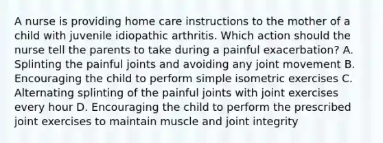 A nurse is providing home care instructions to the mother of a child with juvenile idiopathic arthritis. Which action should the nurse tell the parents to take during a painful exacerbation? A. Splinting the painful joints and avoiding any joint movement B. Encouraging the child to perform simple isometric exercises C. Alternating splinting of the painful joints with joint exercises every hour D. Encouraging the child to perform the prescribed joint exercises to maintain muscle and joint integrity