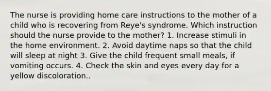 The nurse is providing home care instructions to the mother of a child who is recovering from Reye's syndrome. Which instruction should the nurse provide to the mother? 1. Increase stimuli in the home environment. 2. Avoid daytime naps so that the child will sleep at night 3. Give the child frequent small meals, if vomiting occurs. 4. Check the skin and eyes every day for a yellow discoloration..