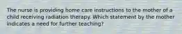 The nurse is providing home care instructions to the mother of a child receiving radiation therapy. Which statement by the mother indicates a need for further teaching?