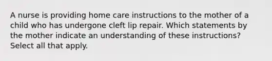 A nurse is providing home care instructions to the mother of a child who has undergone cleft lip repair. Which statements by the mother indicate an understanding of these instructions? Select all that apply.