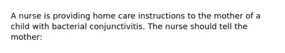 A nurse is providing home care instructions to the mother of a child with bacterial conjunctivitis. The nurse should tell the mother: