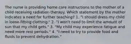 The nurse is providing home care instructions to the mother of a child receiving radiation therapy. Which statement by the mother indicates a need for further teaching? 1. "I should dress my child in loose-fitting clothing." 2. "I won't need to limit the amount of sun that my child gets." 3. "My child may experience fatigue and need more rest periods." 4. "I need to try to provide food and fluids to prevent dehydration."