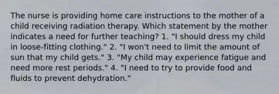 The nurse is providing home care instructions to the mother of a child receiving radiation therapy. Which statement by the mother indicates a need for further teaching? 1. "I should dress my child in loose-fitting clothing." 2. "I won't need to limit the amount of sun that my child gets." 3. "My child may experience fatigue and need more rest periods." 4. "I need to try to provide food and fluids to prevent dehydration."