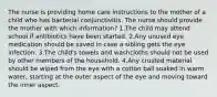 The nurse is providing home care instructions to the mother of a child who has bacterial conjunctivitis. The nurse should provide the mother with which information? 1.The child may attend school if antibiotics have been started. 2.Any unused eye medication should be saved in case a sibling gets the eye infection. 3.The child's towels and washcloths should not be used by other members of the household. 4.Any crusted material should be wiped from the eye with a cotton ball soaked in warm water, starting at the outer aspect of the eye and moving toward the inner aspect.