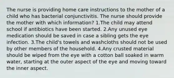 The nurse is providing home care instructions to the mother of a child who has bacterial conjunctivitis. The nurse should provide the mother with which information? 1.The child may attend school if antibiotics have been started. 2.Any unused eye medication should be saved in case a sibling gets the eye infection. 3.The child's towels and washcloths should not be used by other members of the household. 4.Any crusted material should be wiped from the eye with a cotton ball soaked in warm water, starting at the outer aspect of the eye and moving toward the inner aspect.