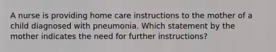 A nurse is providing home care instructions to the mother of a child diagnosed with pneumonia. Which statement by the mother indicates the need for further instructions?