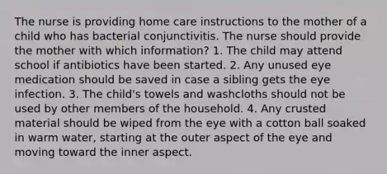 The nurse is providing home care instructions to the mother of a child who has bacterial conjunctivitis. The nurse should provide the mother with which information? 1. The child may attend school if antibiotics have been started. 2. Any unused eye medication should be saved in case a sibling gets the eye infection. 3. The child's towels and washcloths should not be used by other members of the household. 4. Any crusted material should be wiped from the eye with a cotton ball soaked in warm water, starting at the outer aspect of the eye and moving toward the inner aspect.